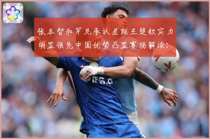 张本智和罕见承认差距王楚钦实力明显领先中国优势凸显赛场解读：最新赛事动态与深度分析