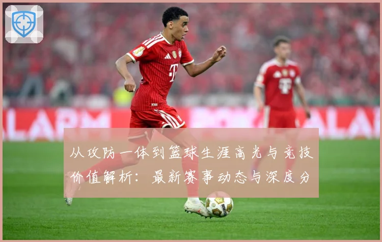 从攻防一体到篮球生涯高光与竞技价值解析：最新赛事动态与深度分析