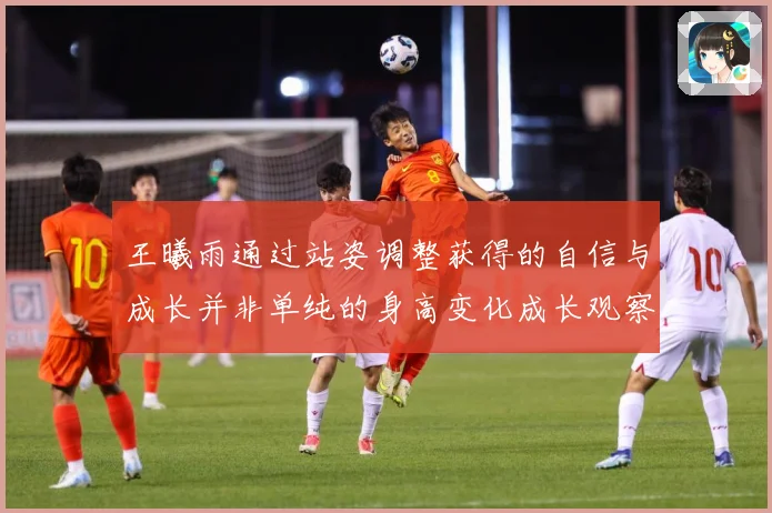 王曦雨通过站姿调整获得的自信与成长并非单纯的身高变化成长观察：最新赛事动态与深度分析