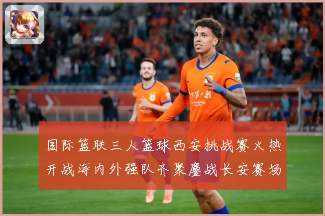 国际篮联三人篮球西安挑战赛火热开战海内外强队齐聚鏖战长安赛场复盘：最新赛事动态与深度分析