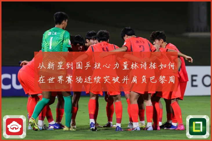 从新星到国乒核心力量林诗栋如何在世界赛场连续突破并肩负巴黎周期重任解析：最新赛事动态与深度分析