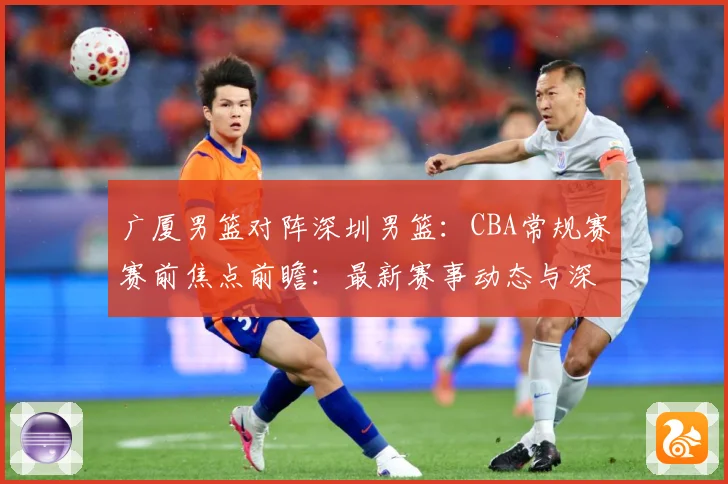 广厦男篮对阵深圳男篮：CBA常规赛赛前焦点前瞻：最新赛事动态与深度分析