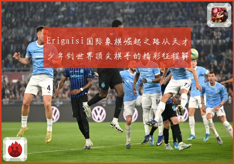 Erigaisi国际象棋崛起之路从天才少年到世界顶尖棋手的精彩征程解析：最新赛事动态与深度分析