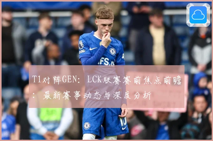 T1对阵GEN：LCK联赛赛前焦点前瞻：最新赛事动态与深度分析