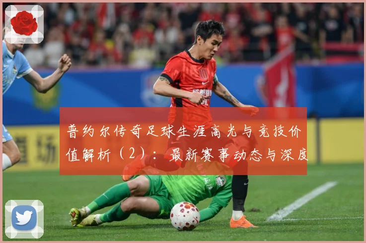 普约尔传奇足球生涯高光与竞技价值解析（2）：最新赛事动态与深度分析