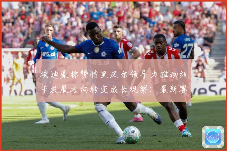 埃迪豪称赞特里皮尔领导力推动纽卡发展方向转变成长观察：最新赛事动态与深度分析