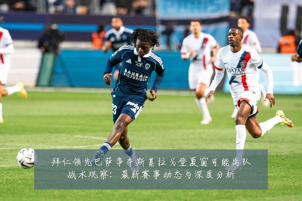 拜仁领先巴萨争夺斯基拉戈登夏窗可能离队战术观察:最新赛事动态与深度分析