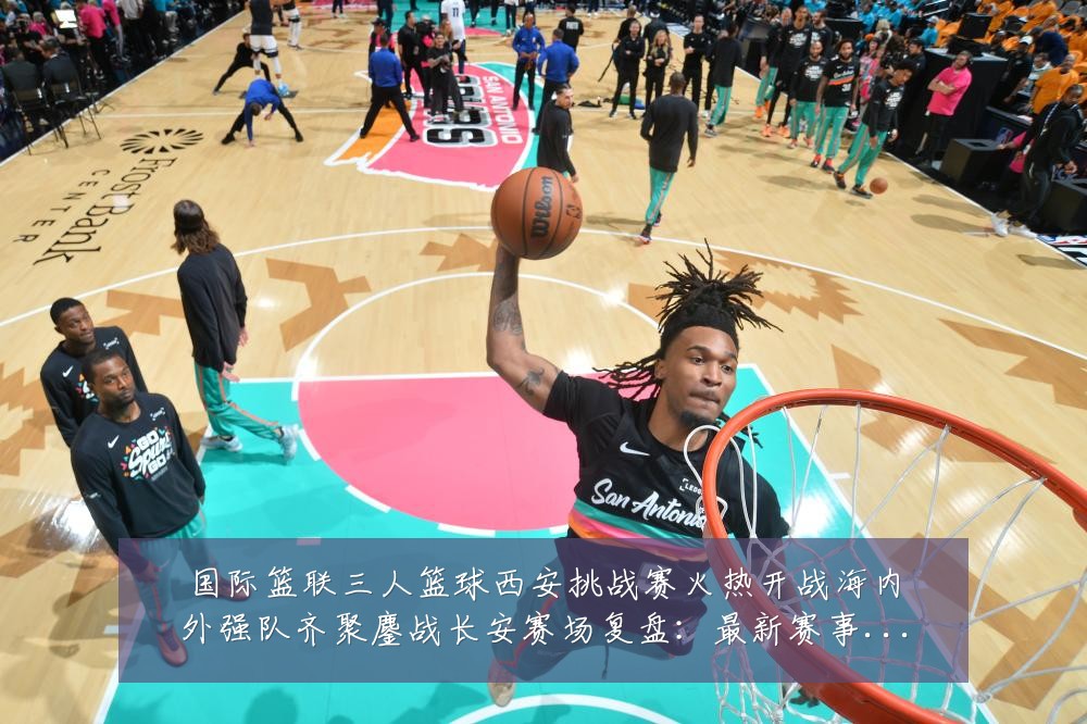 国际篮联三人篮球西安挑战赛火热开战海内外强队齐聚鏖战长安赛场复盘：最新赛事动态与深度分析