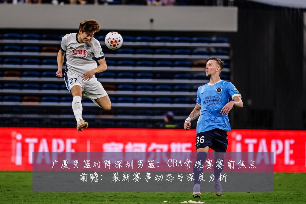 广厦男篮对阵深圳男篮:CBA常规赛赛前焦点前瞻:最新赛事动态与深度分析